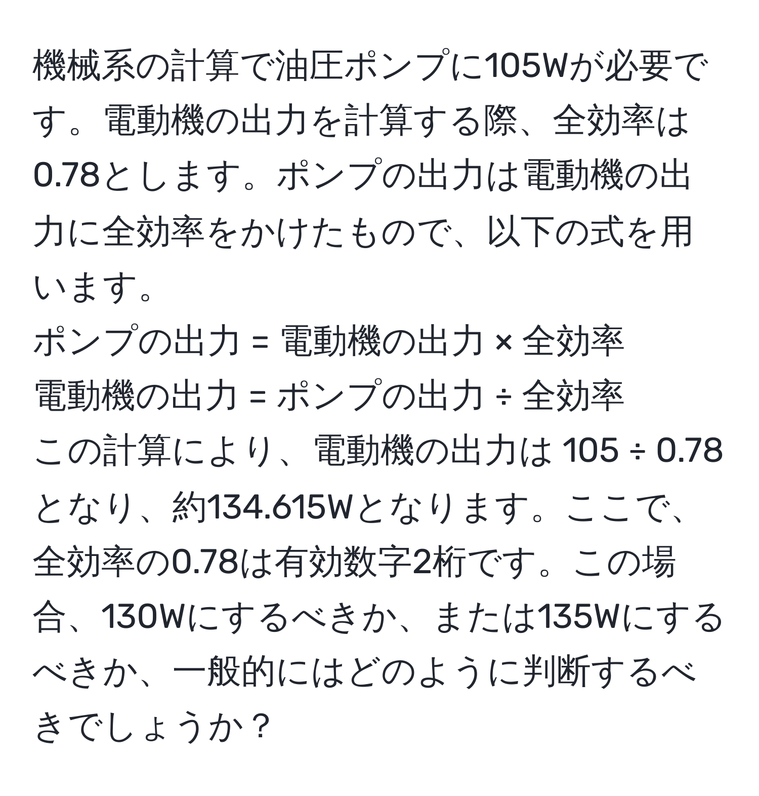 機械系の計算で油圧ポンプに105Wが必要です。電動機の出力を計算する際、全効率は0.78とします。ポンプの出力は電動機の出力に全効率をかけたもので、以下の式を用います。  
ポンプの出力 = 電動機の出力 × 全効率  
電動機の出力 = ポンプの出力 ÷ 全効率  
この計算により、電動機の出力は 105 ÷ 0.78 となり、約134.615Wとなります。ここで、全効率の0.78は有効数字2桁です。この場合、130Wにするべきか、または135Wにするべきか、一般的にはどのように判断するべきでしょうか？