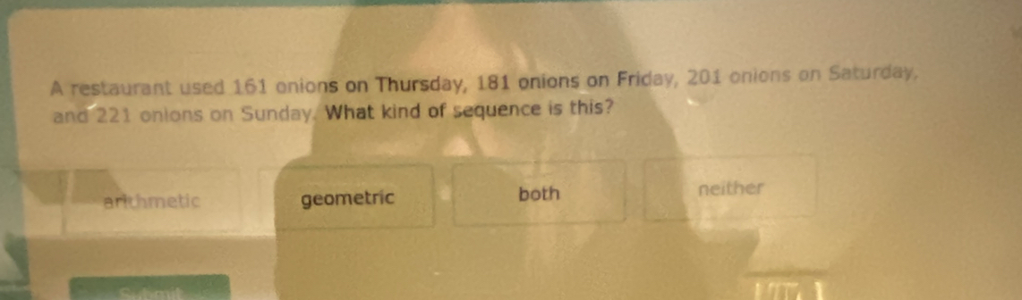 A restaurant used 161 onions on Thursday, 181 onions on Friday, 201 onions on Saturday,
and 221 onions on Sunday. What kind of sequence is this?
arlthmetic geometric both neither