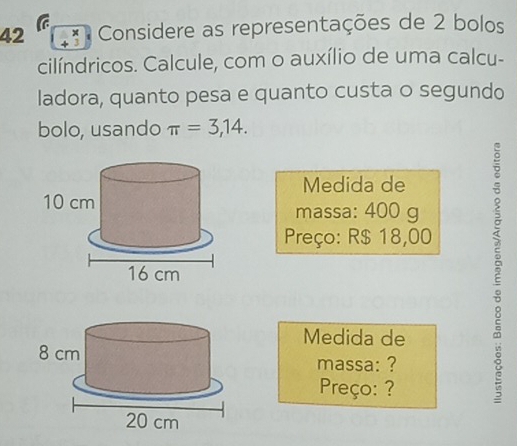 a 
42 ** Considere as representações de 2 bolos 
cilíndricos. Calcule, com o auxílio de uma calcu- 
ladora, quanto pesa e quanto custa o segundo 
bolo, usando π =3,14. 
Medida de 
massa: 400 g
Preço: R$ 18,00
Medida de 
massa: ? 
Preço: ? 
2