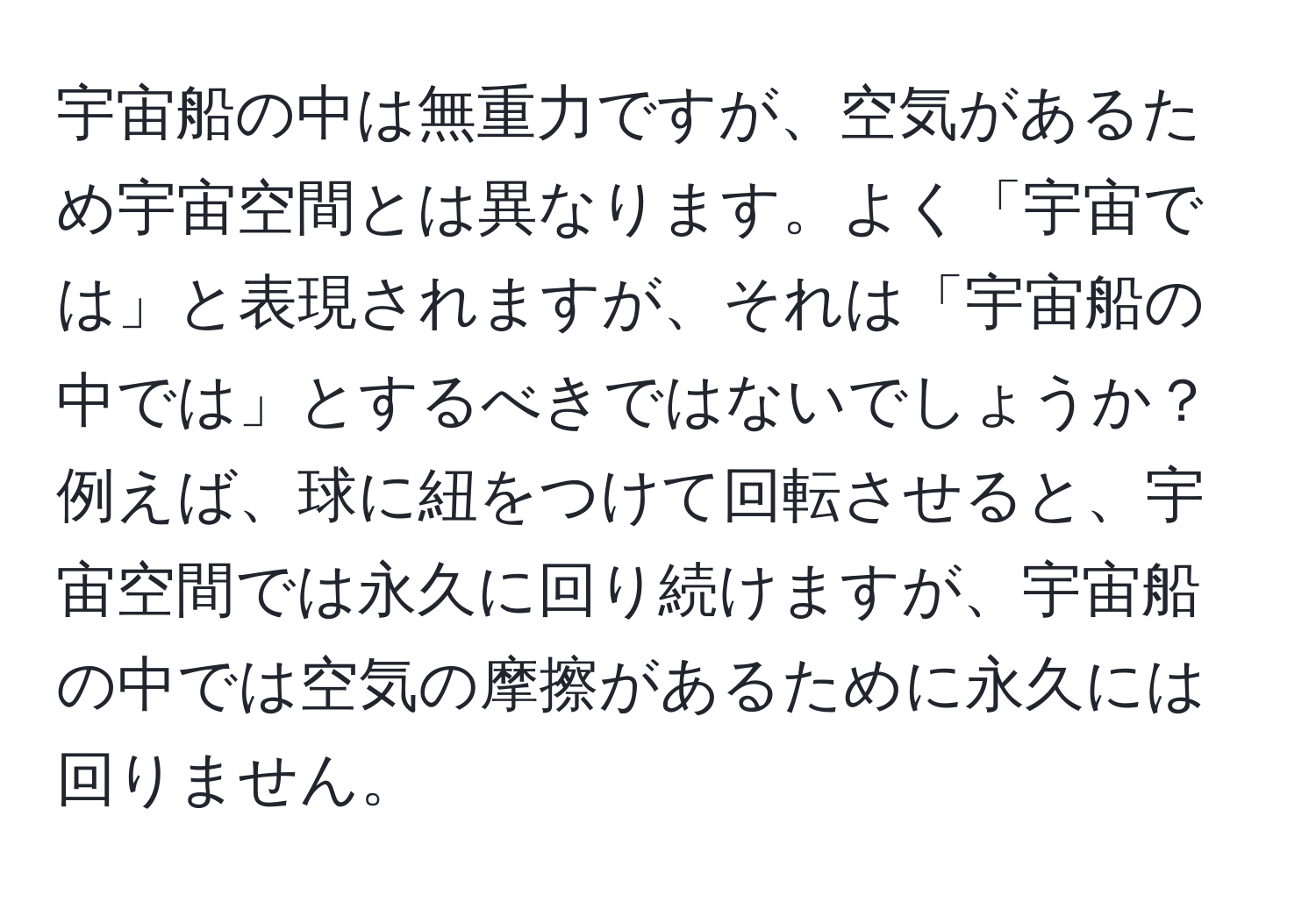 宇宙船の中は無重力ですが、空気があるため宇宙空間とは異なります。よく「宇宙では」と表現されますが、それは「宇宙船の中では」とするべきではないでしょうか？例えば、球に紐をつけて回転させると、宇宙空間では永久に回り続けますが、宇宙船の中では空気の摩擦があるために永久には回りません。