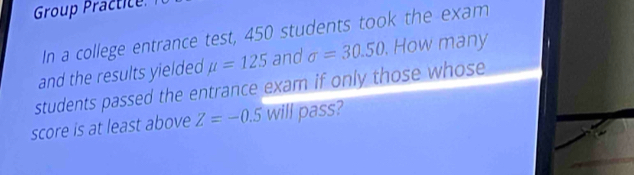 Group Practice 
In a college entrance test, 450 students took the exam 
and the results yielded mu =125 and sigma =30.50. . How many 
students passed the entrance exam if only those whose 
score is at least above Z=-0.5 will pass?