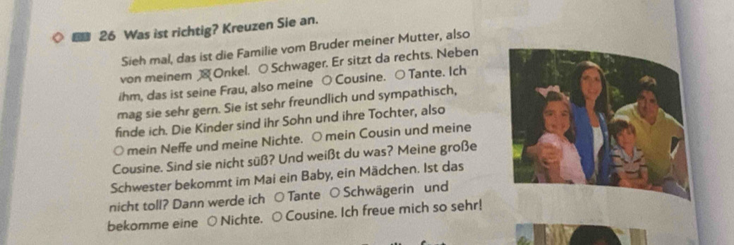 Was ist richtig? Kreuzen Sie an. 
Sieh mal, das ist die Familie vom Bruder meiner Mutter, also 
von meiner Onkel. O Schwager. Er sitzt da rechts. Neben 
ihm, das ist seine Frau, also meine O Cousine. ○ Tante. Ich 
mag sie sehr gern. Sie ist sehr freundlich und sympathisch, 
finde ich. Die Kinder sind ihr Sohn und ihre Tochter, also 
○ mein Neffe und meine Nichte. ○ mein Cousin und meine 
Cousine. Sind sie nicht süß? Und weißt du was? Meine große 
Schwester bekommt im Mai ein Baby, ein Mädchen. Ist das 
nicht toll? Dann werde ich ○ Tante ○ Schwägerin und 
bekomme eine ○ Nichte. ○ Cousine. Ich freue mich so sehr!