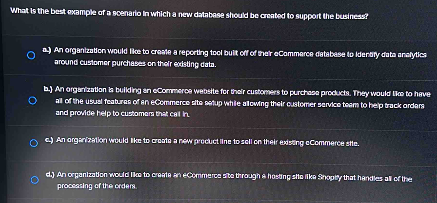 What is the best example of a scenario in which a new database should be created to support the business?
a.) An organization would like to create a reporting tool built off of their eCommerce database to identify data analytics
around customer purchases on their existing data.
b.) An organization is building an eCommerce website for their customers to purchase products. They would like to have
all of the usual features of an eCommerce site setup while allowing their customer service team to help track orders
and provide help to customers that call in.
c.) An organization would like to create a new product line to sell on their existing eCommerce site.
d.) An organization would like to create an eCommerce site through a hosting site like Shopify that handles all of the
processing of the orders.