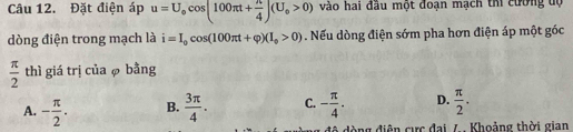 Đặt điện áp u=U_ocos (100π t+ π /4 )(U_o>0) vào hai đầu một đoạn mạch thi cường độ
dòng điện trong mạch là i=I_0cos (100π t+varphi )(I_0>0). Nếu dòng điện sớm pha hơn điện áp một góc
 π /2  thì giá trị của φ bằng
A. - π /2 . B.  3π /4 . C. - π /4 . D.  π /2 . 
đã đòng điện cực đai 7 Khoảng thời gian