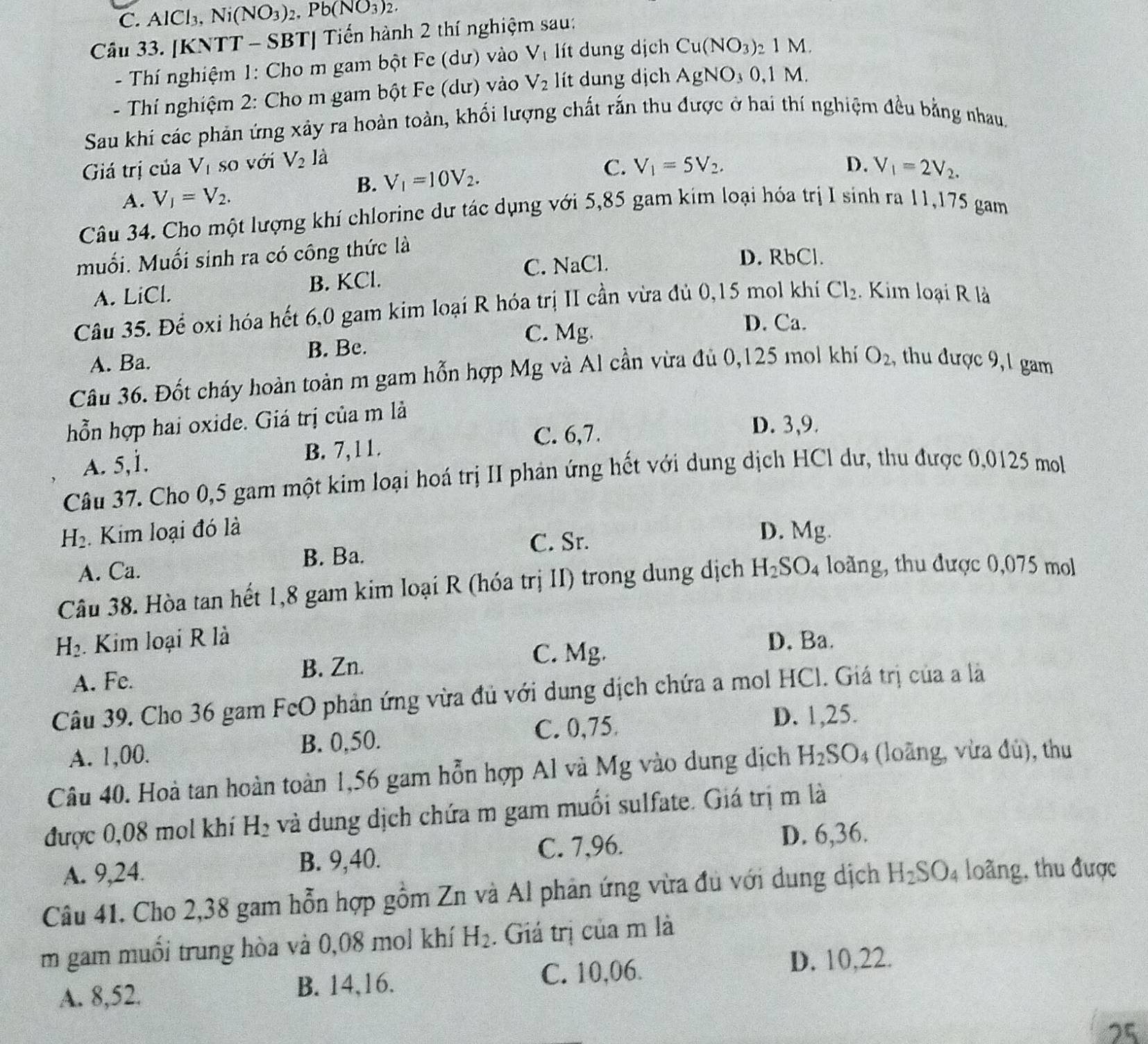 C. AlCl_3,Ni(NO_3)_2,Pb(NO_3)_2.
Câu 33. [KNTT - SBT] Tiến hành 2 thí nghiệm sau:
- Thí nghiệm 1: Cho m gam bột Fe (dư) vào V_1 lít dung dịch Cu(NO_3) 1M
- Thí nghiệm 2: Cho m gam bột Fe (dư) vào V_2 lít dung dịch AgNO_30,1 M
Sau khi các phản ứng xây ra hoàn toàn, khối lượng chất rắn thu được ở hai thí nghiệm đều bằng nhau.
Giá trị của V_l so với V_2 là
B. V_1=10V_2.
C. V_1=5V_2. D.
A. V_1=V_2. V_1=2V_2.
Câu 34. Cho một lượng khí chlorine dự tác dụng với 5,85 gam kim loại hóa trị I sinh ra 11,175 gam
muối. Muối sinh ra có công thức là
C. NaCl.
D. RbCl.
A. LiCl. B. KCl.
Câu 35. Để oxi hóa hết 6,0 gam kim loại R hóa trị II cần vừa đủ 0,15 mol khí Cl_2 Kim loại R là
C. Mg.
D. Ca.
A. Ba. B. Be.
Câu 36. Đốt cháy hoàn toàn m gam hỗn hợp Mg và Al cần vừa đủ 0,125 mol khí O_2 , thu được 9, 1 gam
hỗn hợp hai oxide. Giá trị của m là
A. 5,1. B. 7, 11.
C. 6,7.
D. 3,9.
Câu 37. Cho 0,5 gam một kim loại hoá trị II phản ứng hết với dung dịch HCl dư, thu được 0,0125 mol
H_2.  Kim loại đó là D. N Ag
C. Sr.
B. Ba.
A. Ca.
Câu 38. Hòa tan hết 1,8 gam kim loại R (hóa trị II) trong dung dịch H_2SO_4 loàng, thu được 0,075 mol
H_2. Kim loại R là D. Ba.
C. Mg.
A. Fe.
B. Zn.
Câu 39. Cho 36 gam FcO phản ứng vừa đủ với dung dịch chứa a mol HCl. Giá trị của a là
C. 0,75 D. 1,25.
A. 1,00. B. 0,50.
Câu 40. Hoà tan hoàn toàn 1,56 gam hỗn hợp Al và Mg vào dung dịch H_2SO_4 (loãng, vừa đù), thu
được 0,08 mol khí H_2 và dung dịch chứa m gam muối sulfate. Giá trị m là
D. 6,36.
B. 9,40.
A. 9,24. C. 7,96.
Câu 41. Cho 2,38 gam hỗn hợp gồm Zn và Al phản ứng vừa đu với dung dịch H_2SO_4 loãng, thu được
m gam muối trung hòa và 0,08 mol khí H_2. Giá trị của m là
A. 8,52. B. 14,16. C. 10,06.
D. 10,22.
25