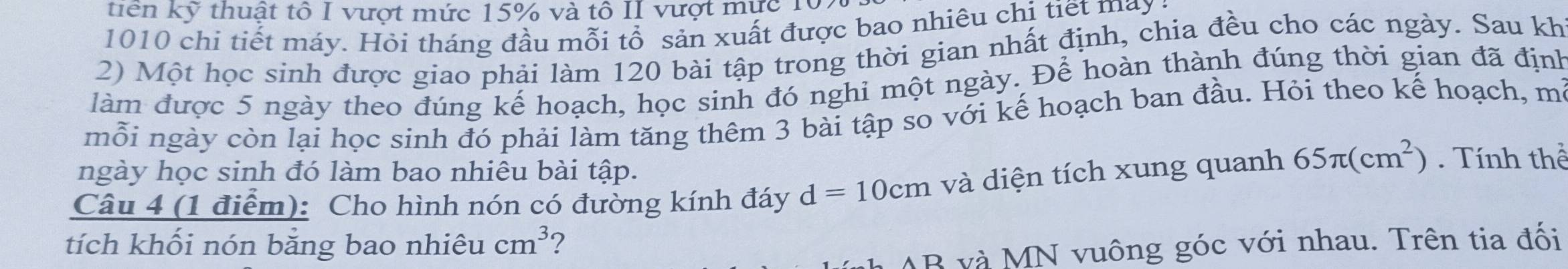 tiên kỹ thuật tổ I vượt mức 15% và tô II vượt mực 107
1010 chi tiết máy. Hỏi tháng đầu mỗi tổ sản xuất được bao nhiêu chị tiết may 
2) Một học sinh được giao phải làm 120 bài tập trong thời gian nhất định, chia đều cho các ngày. Sau kh 
làm được 5 ngày theo đúng kế hoạch, học sinh đó nghi một ngày. Để hoàn thành đúng thời gian đã định 
mỗi ngày còn lại học sinh đó phải làm tăng thêm 3 bài tập so với kế hoạch ban đầu. Hỏi theo kế hoạch, m²
ngày học sinh đó làm bao nhiêu bài tập. 
Câu 4 (1 điểm): Cho hình nón có đường kính đáy d=10cm và diện tích xung quanh 65π (cm^2). Tính thể 
tích khối nón bằng bao nhiêu cm^3 ?
AB và MN vuông góc với nhau. Trên tia đối