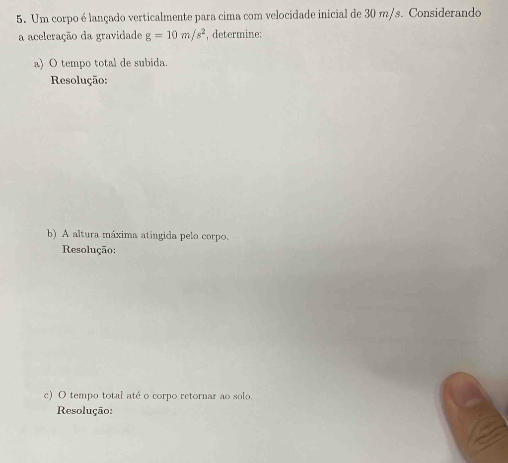 Um corpo é lançado verticalmente para cima com velocidade inicial de 30 m/s. Considerando 
a aceleração da gravidade g=10m/s^2 , determine: 
a) O tempo total de subida. 
Resolução: 
b) A altura máxima atingida pelo corpo. 
Resolução: 
c) O tempo total até o corpo retornar ao solo. 
Resolução: