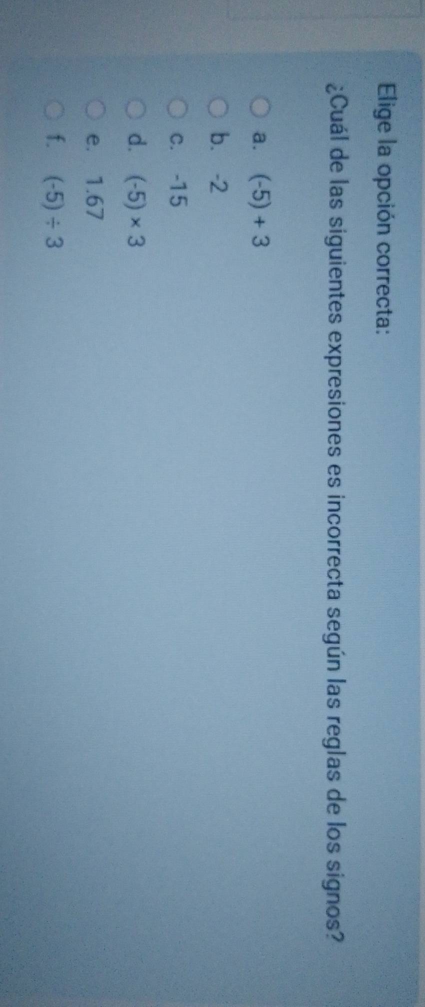 Elige la opción correcta:
¿Cuál de las siguientes expresiones es incorrecta según las reglas de los signos?
a. (-5)+3
b. -2
c. -15
d. (-5)* 3
e. 1.67
f. (-5)/ 3