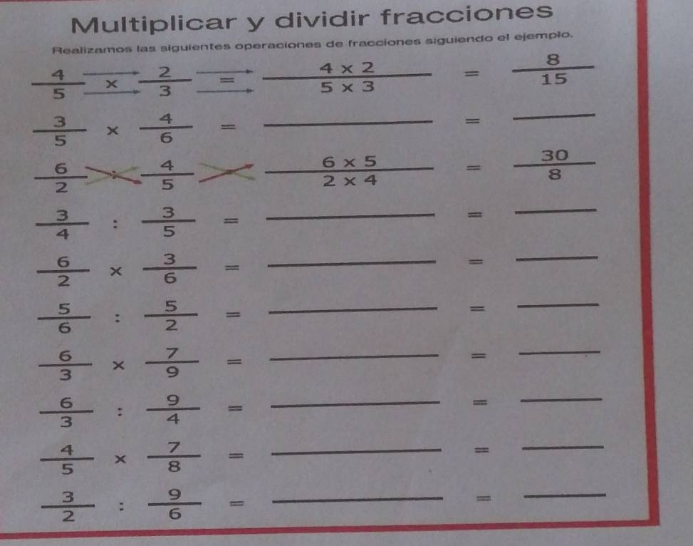 Multiplicar y dividir fracciones 
Realizamos las siguientes operaciones de fracciones siguiendo el ejempio.
 4/5 beginarrayr to  to endarray  2/3 beginarrayr to  to endarray  (4* 2)/5* 3  = 8/15 
_  3/5 *  4/6 =
= 
_
 6/2 *  4/5 *  (6* 5)/2* 4  = 30/8 
 3/4 : 3/5 = □  _ 
= 
_ 
_  6/2 *  3/6 =
= 
_ 
_  5/6 : 5/2 =
= 
_
 6/3 *  7/9 = _ 
= 
_ 
_  6/3 : 9/4 =
= 
_
 4/5 *  7/8 = _ 
= 
_ 
_  3/2 : 9/6 =
= 
_