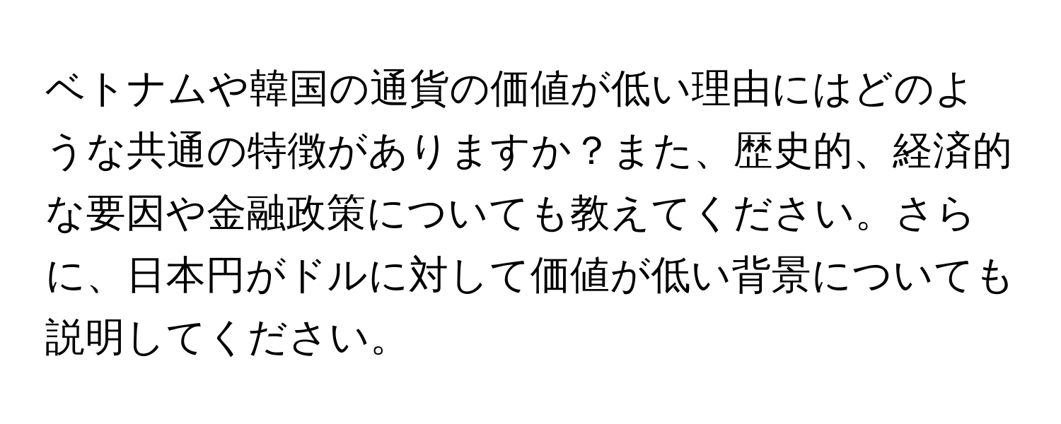 ベトナムや韓国の通貨の価値が低い理由にはどのような共通の特徴がありますか？また、歴史的、経済的な要因や金融政策についても教えてください。さらに、日本円がドルに対して価値が低い背景についても説明してください。