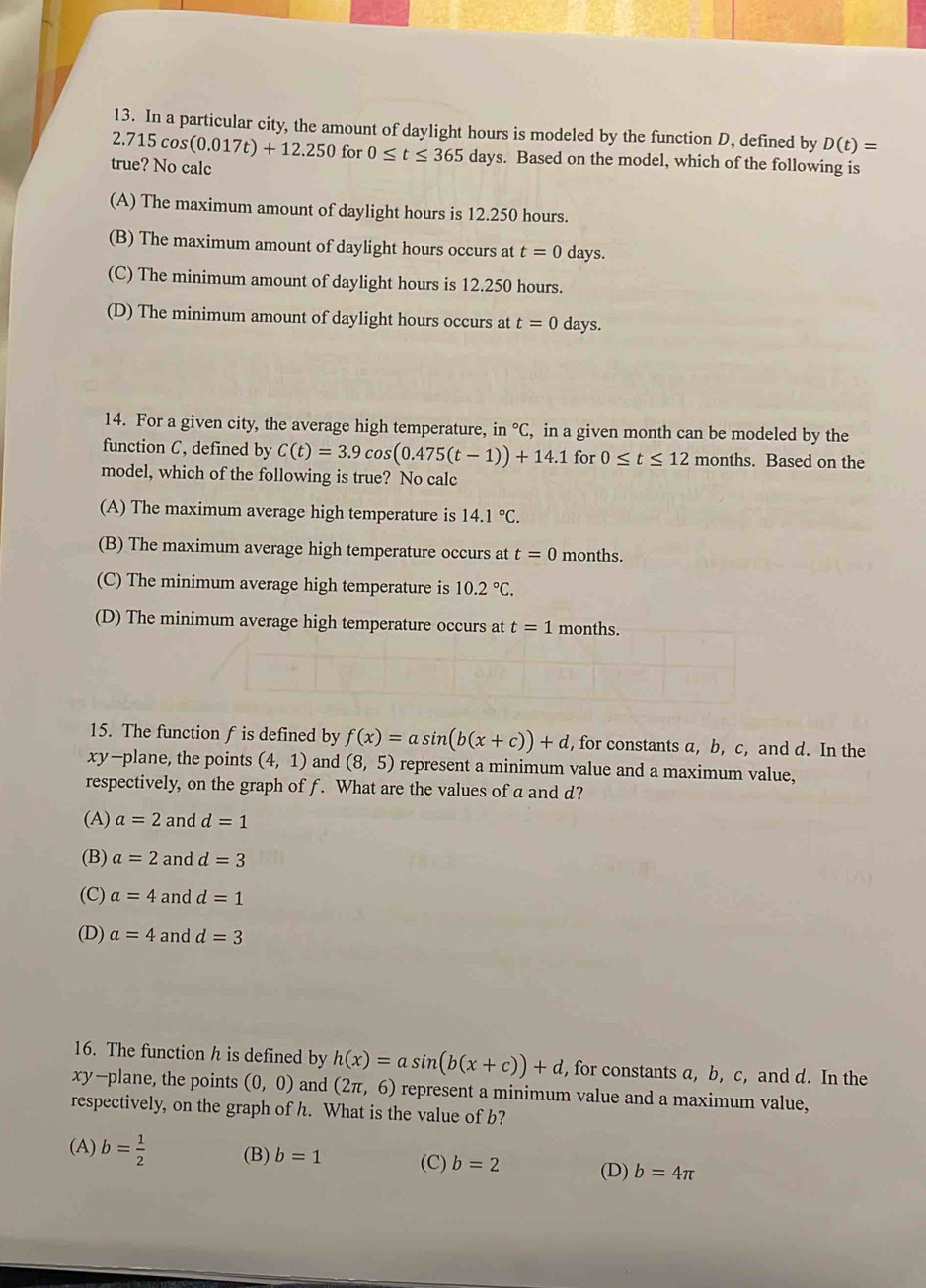 In a particular city, the amount of daylight hours is modeled by the function D, defined by D(t)=
2.715cos (0.017t)+12.250 for 0≤ t≤ 365days s. Based on the model, which of the following is
true? No calc
(A) The maximum amount of daylight hours is 12.250 hours.
(B) The maximum amount of daylight hours occurs at t=0 days.
(C) The minimum amount of daylight hours is 12.250 hours.
(D) The minimum amount of daylight hours occurs at t=0 days.
14. For a given city, the average high temperature, in°C. in a given month can be modeled by the
function C, defined by C(t)=3.9cos (0.475(t-1))+14.1 for 0≤ t≤ 12 months. Based on the
model, which of the following is true? No calc
(A) The maximum average high temperature is 14.1°C.
(B) The maximum average high temperature occurs at t=0 months.
(C) The minimum average high temperature is 10.2°C.
(D) The minimum average high temperature occurs at t=1 months.
15. The function f is defined by f(x)=asin (b(x+c))+d , for constants a, b, c, and d. In the
xy-plane, the points (4,1) and (8,5) represent a minimum value and a maximum value,
respectively, on the graph of f. What are the values ofa and d?
(A) a=2 and d=1
(B) a=2 and d=3
(C) a=4 and d=1
(D) a=4 and d=3
16. The function h is defined by h(x)=asin (b(x+c))+d , for constants a, b, c, and d. In the
xy-plane, the points (0,0) and (2π ,6) represent a minimum value and a maximum value,
respectively, on the graph of h. What is the value of b?
(A) b= 1/2  (B) b=1 (C) b=2 (D) b=4π