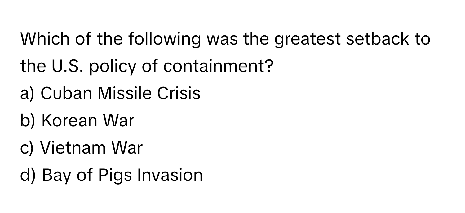 Which of the following was the greatest setback to the U.S. policy of containment? 
a) Cuban Missile Crisis 
b) Korean War 
c) Vietnam War 
d) Bay of Pigs Invasion