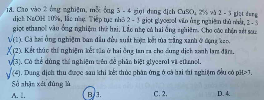 Cho vào 2 ống nghiệm, mỗi ống 3 - 4 giọt dung dịch CuSO_4 2 .% và 2 - 3 giọt dung
dịch NaOH 10%, lắc nhẹ. Tiếp tục nhỏ 2 - 3 giọt glycerol vào ống nghiệm thứ nhất, 2-3
giọt ethanol vào ống nghiệm thứ hai. Lắc nhẹ cả hai ống nghiệm. Cho các nhận xét sau:
(1). Cả hai ổng nghiệm ban đầu đều xuất hiện kết tủa trắng xanh ở dạng keo.
X(2 . Kết thúc thí nghiệm kết tủa ở hai ống tan ra cho dung dịch xanh lam đậm.
√(3) ). Có thể dùng thí nghiệm trên để phân biệt glycerol và ethanol.
(4) 0. Dung dịch thu được sau khi kết thúc phản ứng ở cả hai thí nghiệm đều có pH>7. 
Số nhận xét đúng là
A. 1. B. 3. C. 2. D. 4.