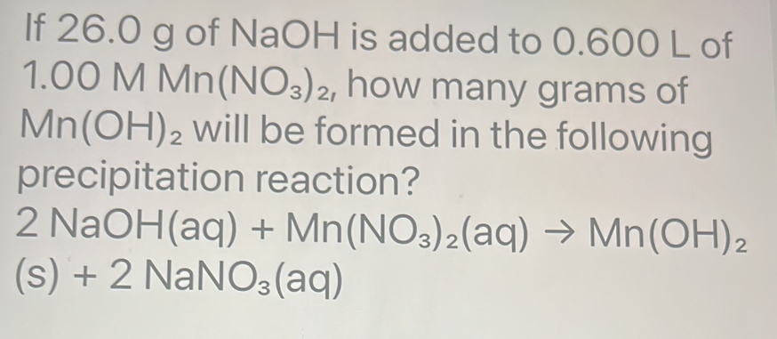 If 26.0 g of NaOH is added to 0.600 L of
1.00MMn(NO_3)_2 , how many grams of
Mn(OH)_2 will be formed in the following 
precipitation reaction?
2NaOH(aq)+Mn(NO_3)_2(aq)to Mn(OH)_2
(s)+2NaNO_3(aq)