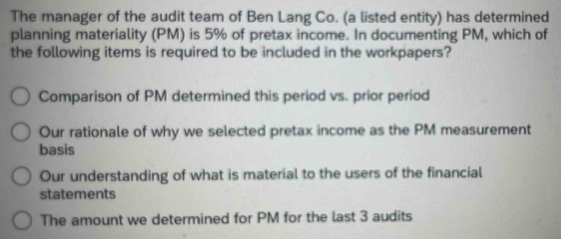 The manager of the audit team of Ben Lang Co. (a listed entity) has determined
planning materiality (PM) is 5% of pretax income. In documenting PM, which of
the following items is required to be included in the workpapers?
Comparison of PM determined this period vs. prior period
Our rationale of why we selected pretax income as the PM measurement
basis
Our understanding of what is material to the users of the financial
statements
The amount we determined for PM for the last 3 audits