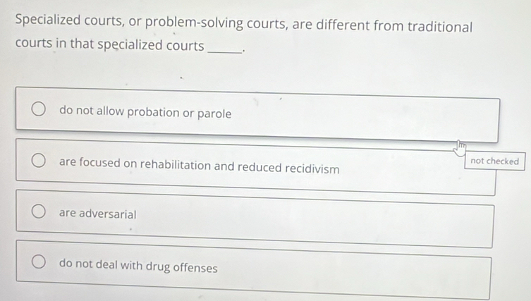 Specialized courts, or problem-solving courts, are different from traditional
courts in that specialized courts _.
do not allow probation or parole
not checked
are focused on rehabilitation and reduced recidivism
are adversarial
do not deal with drug offenses