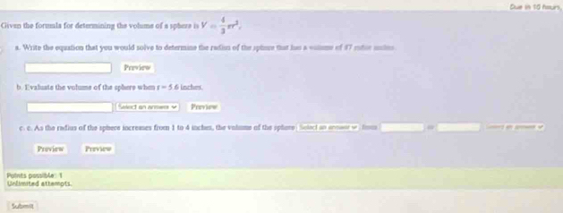 Due in 10 hours. 
Given the formmla for determining the volume of a sphere is V= 4/3 π r^2, 
a. Write the equation that you would solve to determine the radion of the spinse that his a solme of 87 rotie usins 
Previeo 
b. Evaluate the volume of the sphere when r=5.6 inches
Sect an anne v Previow 
c. c. As the radius of the sphere increases from 1 to 4 inches, the valume of the sphere Select an enmaor w tom 
Proview Preview 
Puints possible 1 Unlimited attempts. 
Submit