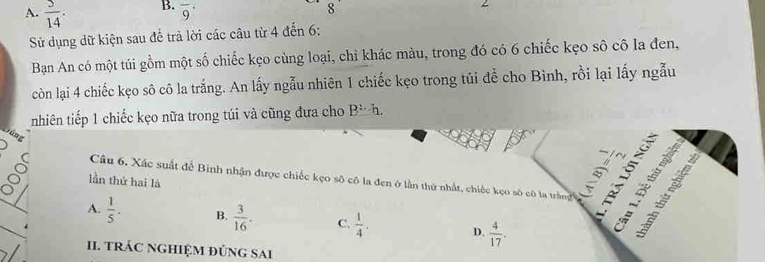 A.  5/14  : 
B. overline 9^((·) 
8 
Sử dụng dữ kiện sau đế trả lời các câu từ 4 đến 6 :
Bạn An có một túi gồm một số chiếc kẹo cùng loại, chi khác màu, trong đó có 6 chiếc kẹo số cô la đen,
còn lại 4 chiếc kẹo sô cô la trắng. An lấy ngẫu nhiên 1 chiếc kẹo trong túi để cho Bình, rồi lại lấy ngẫu
nhiên tiếp 1 chiếc kẹo nữa trong túi và cũng đưa cho P=h. 
súng
lần thứ hai là
( Câu 6. Xác suất để Binh nhận được chiếc kẹo số có la đen ở lần thứ nhất, chiếc kẹo số cô la tràng 38 s
A. frac 1)5.
B.  3/16 .
C.  1/4 .
D.  4/17 . 
II. tRÁC NGHIỆM ĐÚNG SAI