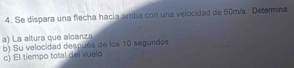 Se dispara una flecha hacia arriba con una velocidad de 60m/s. Determina. 
a) La altura que alcanza 
b) Su velocidad después de los 10 segundos 
c) El tiempo total del vuelo