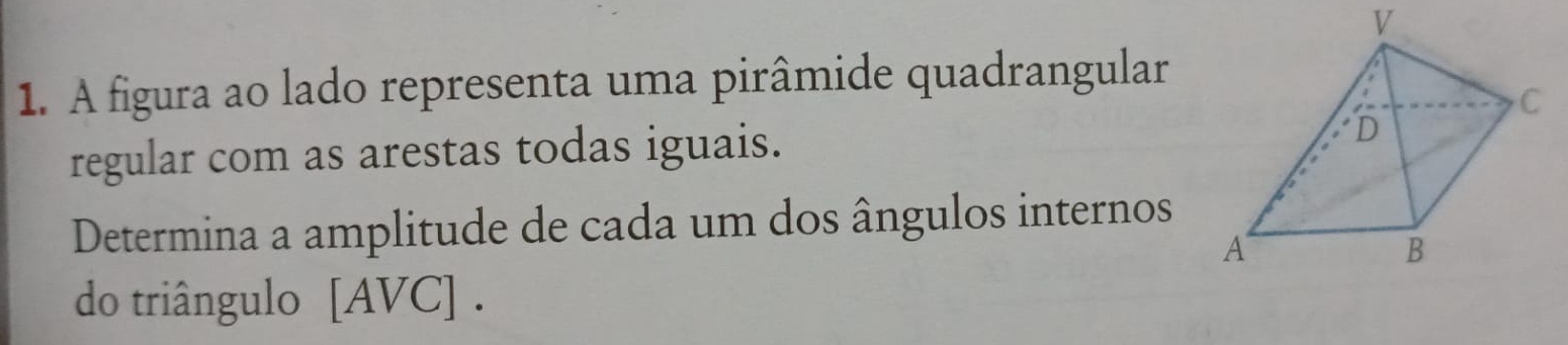 A figura ao lado representa uma pirâmide quadrangular 
regular com as arestas todas iguais. 
Determina a amplitude de cada um dos ângulos internos 
do triângulo [AVC] .