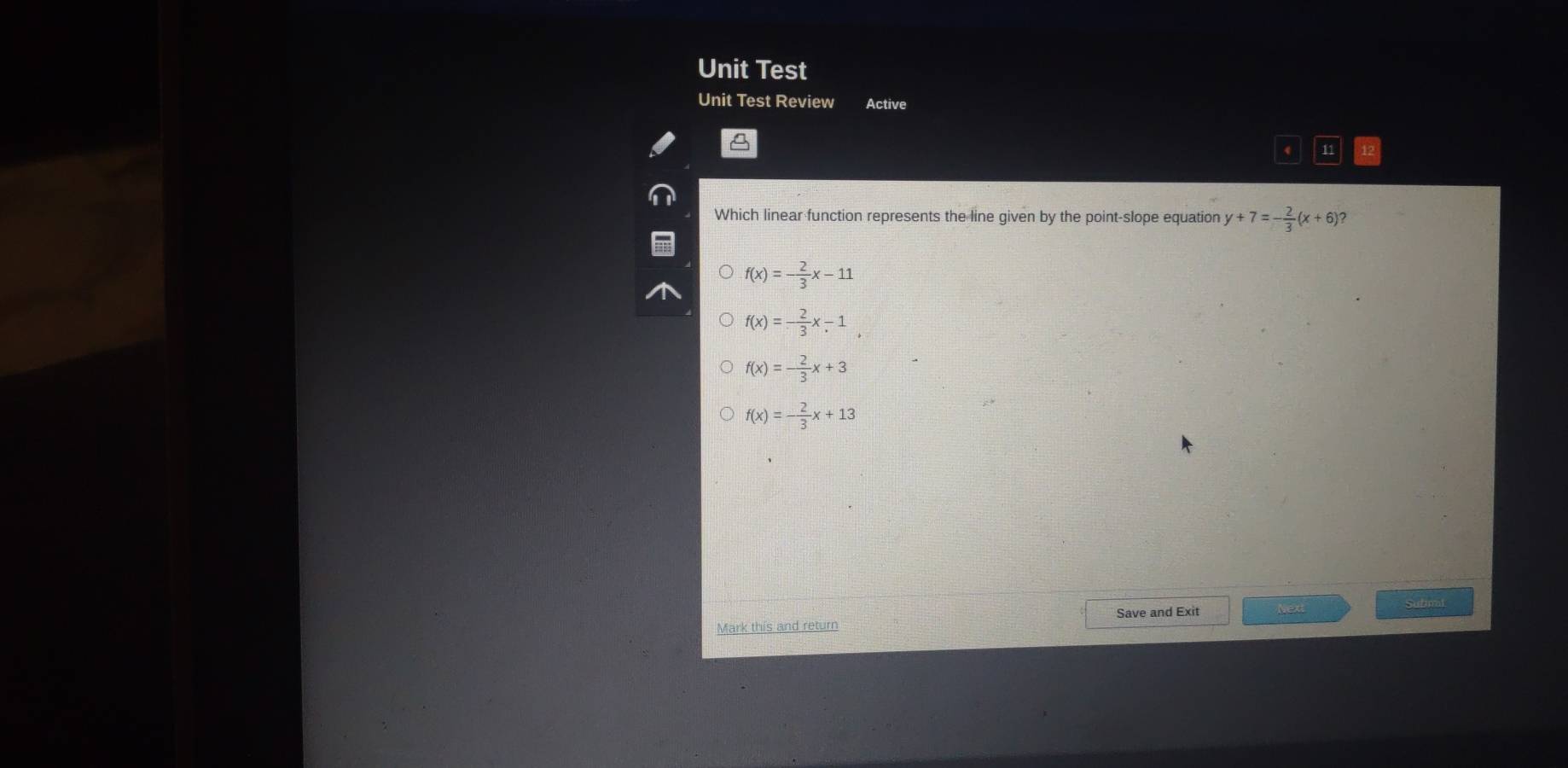 Unit Test
Unit Test Review Active
A
4 11
Which linear function represents the line given by the point-slope equation y+7=- 2/3 (x+6) ?
f(x)=- 2/3 x-11
f(x)= 2/3 x-1,
f(x)=- 2/3 x+3
f(x)=- 2/3 x+13
Submat
Save and Exit New
Mark this and return