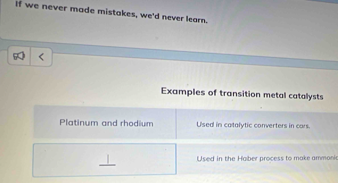 If we never made mistakes, we'd never learn.
Examples of transition metal catalysts
Platinum and rhodium Used in catalytic converters in cars.
_
Used in the Haber process to make ammonic