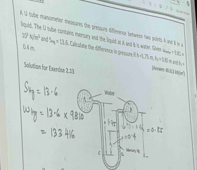 Edit with Acrical 
A U tube manometer measures the pressure difference between two points A and B in
10^3N/m^3 liquid. The U tube contains mercury and the liquid at A and B is water. Giver omega _water=9.81*
and S_Hg=13.6 Calculate the difference in pressure if h=1.75m, h_2=0.85m
0.4 m. 
and h_1=
Solution for Exercise 2.13 
(Answer: 40.613kN/m^2)
Water