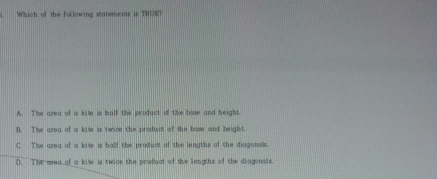 Which of the following statements is TRUE?
A. The area of a kite is half the product of the base and height.
B. The area of a kite is twice the product of the base and height.
C. The area of a kite is half the product of the lengths of the diagonals.
D. The area of a kite is twice the product of the lengths of the diagonals.