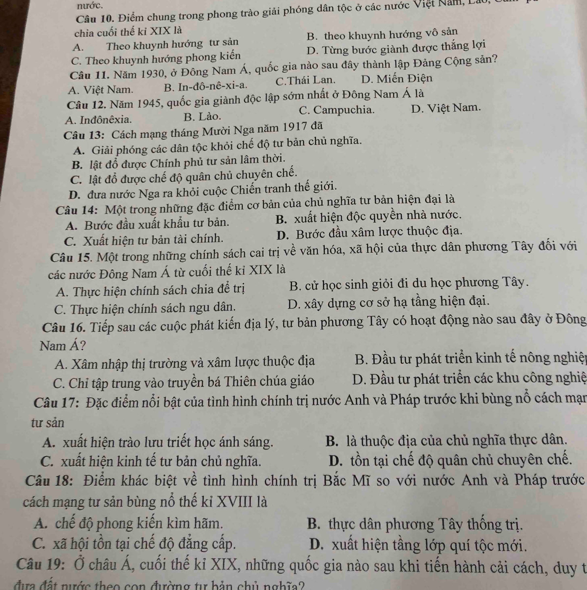 nước.
Câu 10. Điểm chung trong phong trào giải phóng dân tộc ở các nước Việt Năm, Lao,
chia cuối thế kỉ XIX là
A. Theo khuynh hướng tư sản B. theo khuynh hướng vô sản
C. Theo khuynh hướng phong kiến D. Từng bước giành được thắng lợi
Câu 11. Năm 1930, ở Đông Nam Á, quốc gia nào sau đây thành lập Đảng Cộng sản?
A. Việt Nam. B. In-đô-nê-xi-a. C.Thái Lan. D. Miến Điện
Câu 12. Năm 1945, quốc gia giành độc lập sớm nhất ở Đông Nam Á là
C. Campuchia.
A. Inđônêxia. B. Lào. D. Việt Nam.
Câu 13: Cách mạng tháng Mười Nga năm 1917 đã
A. Giải phóng các dân tộc khỏi chế độ tư bản chủ nghĩa.
B. lật đổ được Chính phủ tư sản lâm thời.
C. lật đổ được chế độ quân chủ chuyên chế.
D. đưa nước Nga ra khỏi cuộc Chiến tranh thế giới.
Câu 14: Một trong những đặc điểm cơ bản của chủ nghĩa tư bản hiện đại là
A. Bước đầu xuất khẩu tư bản. B. xuất hiện độc quyền nhà nước.
C. Xuất hiện tư bản tài chính. D. Bước đầu xâm lược thuộc địa.
Câu 15. Một trong những chính sách cai trị về văn hóa, xã hội của thực dân phương Tây đối với
các nước Đông Nam Á từ cuối thế kỉ XIX là
A. Thực hiện chính sách chia để trị B. cử học sinh giỏi đi du học phương Tây.
C. Thực hiện chính sách ngu dân. D. xây dựng cơ sở hạ tầng hiện đại.
Câu 16. Tiếp sau các cuộc phát kiến địa lý, tư bản phương Tây có hoạt động nào sau đây ở Đông
Nam Á?
A. Xâm nhập thị trường và xâm lược thuộc địa  B. Đầu tư phát triển kinh tế nông nghiệ
C. Chỉ tập trung vào truyền bá Thiên chúa giáo D. Đầu tư phát triển các khu công nghiệ
Câu 17: Đặc điểm nổi bật của tình hình chính trị nước Anh và Pháp trước khi bùng nổ cách mạn
tư sản
A. xuất hiện trào lưu triết học ánh sáng. B. là thuộc địa của chủ nghĩa thực dân.
C. xuất hiện kinh tế tư bản chủ nghĩa. D. tồn tại chế độ quân chủ chuyên chế.
Câu 18: Điểm khác biệt về tình hình chính trị Bắc Mĩ so với nước Anh và Pháp trước
cách mạng tư sản bùng nổ thế ki XVIII là
A. chế độ phong kiến kìm hãm.  B. thực dân phương Tây thống trị.
C. xã hội tồn tại chế độ đẳng cấp. D. xuất hiện tầng lớp quí tộc mới.
Câu 19: Ở châu Á, cuối thế kỉ XIX, những quốc gia nào sau khi tiến hành cải cách, duy t
đựa đất nước theo con đường tự bản chủ nghĩa?