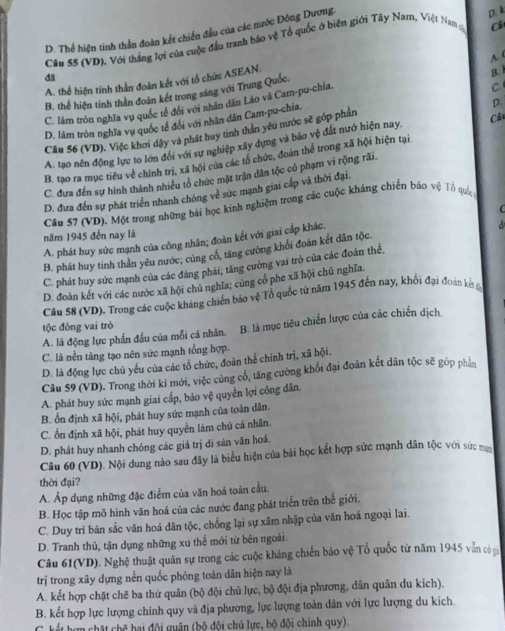 D. Thể hiện tinh thần đoàn kết chiến đầu của các nước Đông Dương
D. k
Câu 55 (VD). Với thắng lợi của cuộc đần tranh báo vệ Tổ quốc ở biên giới Tây Nam, Việt Nam c
Cả
A. (
dã
A. thể hiện tinh thần đoàn kết với tổ chức ASEAN.
B. 1
B, thể hiện tinh thần đoàn kết trong sáng với Trung Quốc,
D.
C. lám tròn nghĩa vụ quốc tế đối với nhân dân Lào và Cam-pu-chia.
D. làm tròn nghĩa vụ quốc tế đối với nhân dân Cam-pu-chía. C
Cầu 56 (VD). Việc khơi dậy và phát huy tinh thần yêu nước sẽ góp phần
Câu
A. tạo nên động lực to lớn đối với sự nghiệp xây dựng và bảo vệ đất nướ hiện nay.
B. tạo ra mục tiêu về chính trị, xã hội của các tổ chức, đoàn thể trong xã hội hiện tại
C. đưa đến sự hình thành nhiều tổ chức mặt trận dân tộc có phạm vi rộng rãi.
D. đưa đến sự phát triển nhanh chóng về sức mạnh giai cấp và thời đại.
Câu 57 (VD). Một trong những bài học kinh nghiệm trong các cuộc kháng chiến bảo vệ Tổ quốc
d
A. phát huy sức mạnh của công nhân; đoàn kết với giai cấp khác. C
năm 1945 đến nay là
B. phát huy tinh thần yêu nước; cùng cố, tăng cường khối đoàn kết dân tộc.
C. phát huy sức mạnh của các đảng phái; tăng cường vai trò của các đoàn thể.
D. đoàn kết với các nước xã hội chủ nghĩa; cùng cố phe xã hội chủ nghĩa.
Câu 58 (VD). Trong các cuộc kháng chiến bảo vệ Tổ quốc từ năm 1945 đến nay, khổi đại đoàn kết đ
tộc đóng vai trò
A. là động lực phần đấu của mỗi cá nhân. B. là mục tiêu chiến lược của các chiến dịch.
C. là nền tảng tạo nên sức mạnh tổng hợp.
D. là động lực chủ yếu của các tổ chức, đoàn thể chính trị, xã hội.
Câu 59 (VD). Trong thời kỉ mới, việc cùng cổ, tăng cường khối đại đoàn kết dân tộc sẽ góp phần
A. phát huy sức mạnh giai cấp, bảo vệ quyền lợi công dân.
B. ổn định xã hội, phát huy sức mạnh của toàn dân.
C. ổn định xã hội, phát huy quyền làm chủ cá nhân.
D. phát huy nhanh chóng các giá trị di sản văn hoá.
Câu 60 (VD). Nội dung nào sau đây là biểu hiện của bài học kết hợp sức mạnh dân tộc với sức mạn
thời đại?
A. Áp dụng những đặc điểm của văn hoá toàn cầu.
B. Học tập mô hình văn hoá của các nước đang phát triển trên thế giới.
C. Duy trì bản sắc văn hoá dân tộc, chống lại sự xâm nhập của văn hoá ngoại lai.
D. Tranh thủ, tận dụng những xu thế mới từ bên ngoài.
Câu 61(VD). Nghệ thuật quân sự trong các cuộc kháng chiến bảo vệ Tổ quốc từ năm 1945 vẫn có gi
trị trong xây dựng nền quốc phòng toàn dân hiện nay là
A. kết hợp chặt chẽ ba thứ quân (bộ đội chủ lực, bộ đội địa phương, dân quân du kích).
B. kết hợp lực lượng chính quy và địa phương, lực lượng toàn dân với lực lượng du kích.
C. kết hợp chặt chế hai đội quân (bộ đội chủ lực, bộ đội chính quy).