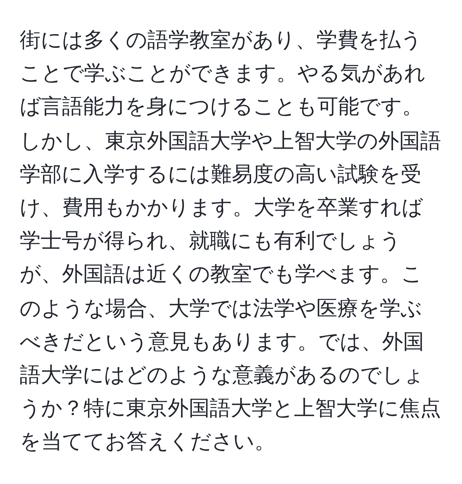 街には多くの語学教室があり、学費を払うことで学ぶことができます。やる気があれば言語能力を身につけることも可能です。しかし、東京外国語大学や上智大学の外国語学部に入学するには難易度の高い試験を受け、費用もかかります。大学を卒業すれば学士号が得られ、就職にも有利でしょうが、外国語は近くの教室でも学べます。このような場合、大学では法学や医療を学ぶべきだという意見もあります。では、外国語大学にはどのような意義があるのでしょうか？特に東京外国語大学と上智大学に焦点を当ててお答えください。