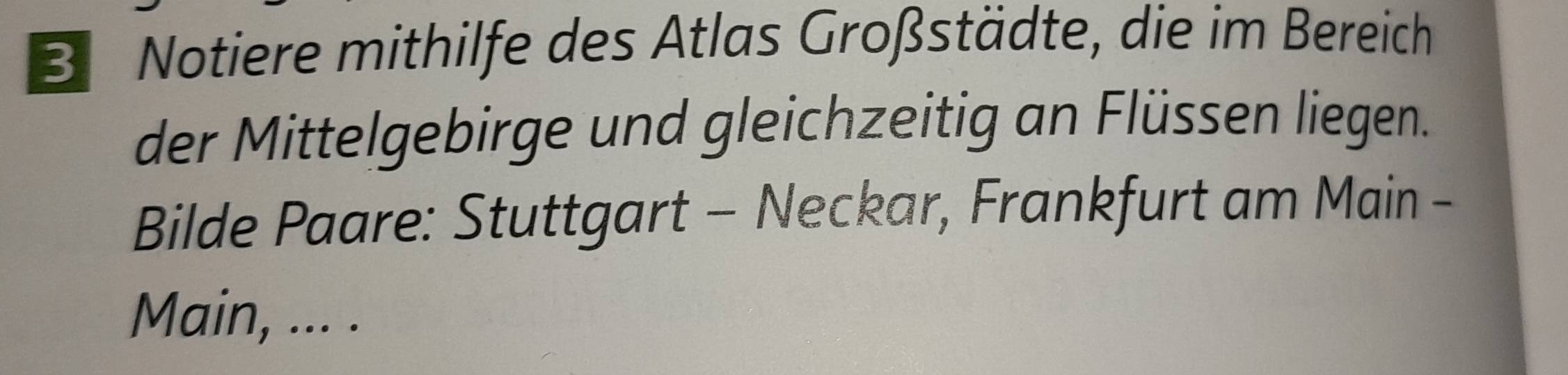 Notiere mithilfe des Atlas Großstädte, die im Bereich 
der Mittelgebirge und gleichzeitig an Flüssen liegen. 
Bilde Paare: Stuttgart - Neckar, Frankfurt am Main - 
Main, ... .