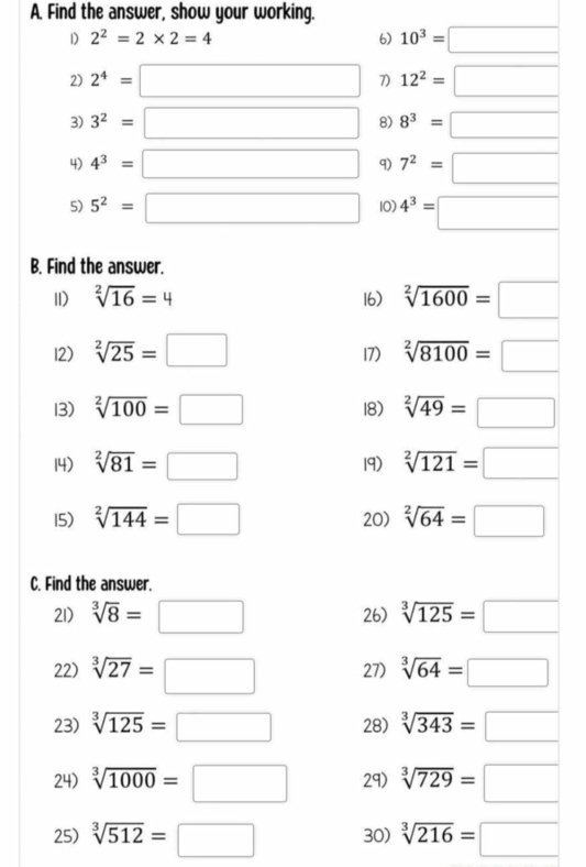 Find the answer, show your working. 
1) 2^2=2* 2=4 6) 10^3=□
2) 2^4=□ 7) 12^2=□
3) 3^2=□ 8) 8^3=□
4) 4^3=□ 9) 7^2=□
5) 5^2=□ 10) 4^3=□
B. Find the answer. 
11) sqrt[2](16)=4 16) sqrt[2](1600)=□
12) sqrt[2](25)=□ 17) sqrt[2](8100)=□
13) sqrt[2](100)=□ 18) sqrt[2](49)=□
14) sqrt[2](81)=□ 19) sqrt[2](121)=□
15) sqrt[2](144)=□ 20) sqrt[2](64)=□
C. Find the answer. 
21) sqrt[3](8)=□ 26) sqrt[3](125)=□
22) sqrt[3](27)=□ 27) sqrt[3](64)=□
23) sqrt[3](125)=□ 28) sqrt[3](343)=□
24) sqrt[3](1000)=□ 29 sqrt[3](729)=□
25) sqrt[3](512)=□ 30) sqrt[3](216)=□