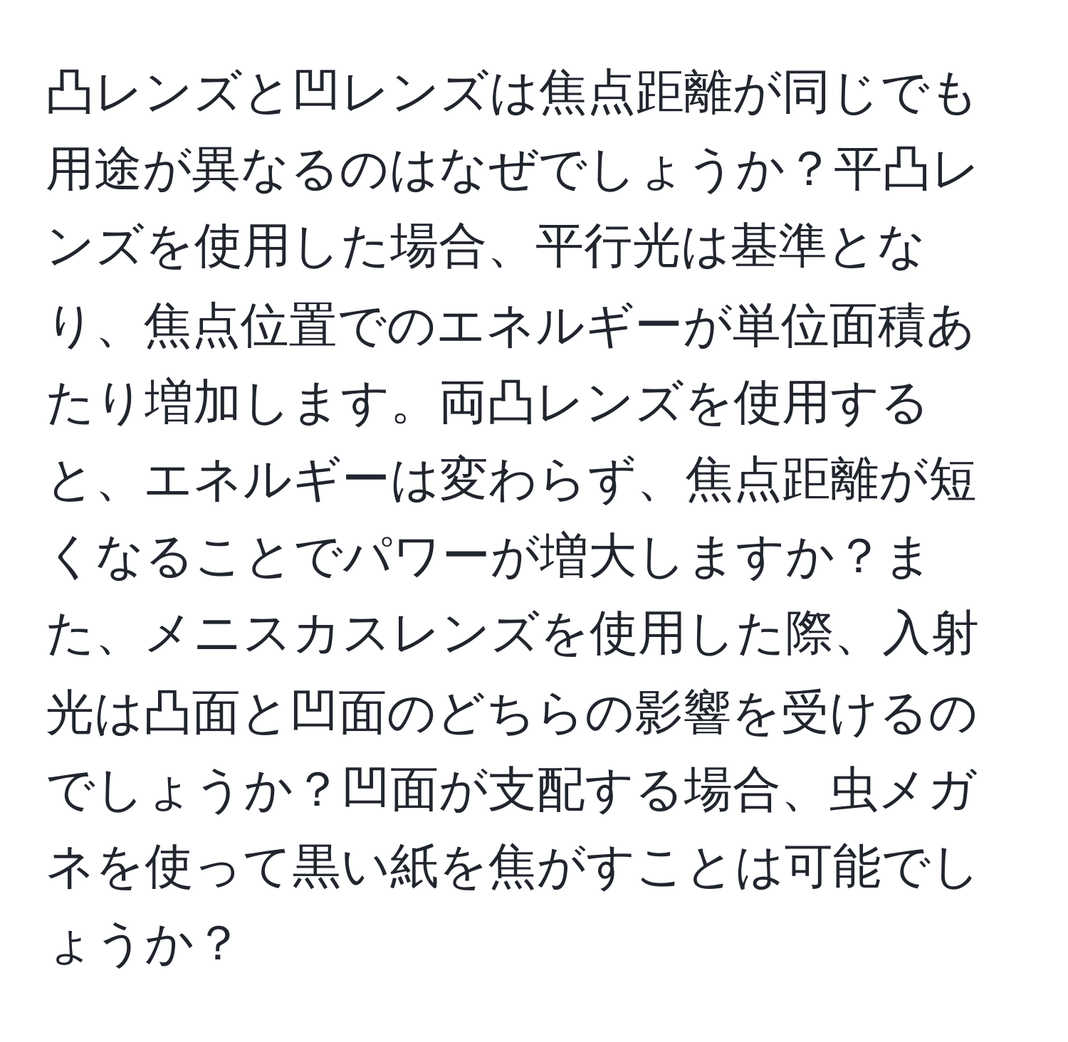 凸レンズと凹レンズは焦点距離が同じでも用途が異なるのはなぜでしょうか？平凸レンズを使用した場合、平行光は基準となり、焦点位置でのエネルギーが単位面積あたり増加します。両凸レンズを使用すると、エネルギーは変わらず、焦点距離が短くなることでパワーが増大しますか？また、メニスカスレンズを使用した際、入射光は凸面と凹面のどちらの影響を受けるのでしょうか？凹面が支配する場合、虫メガネを使って黒い紙を焦がすことは可能でしょうか？