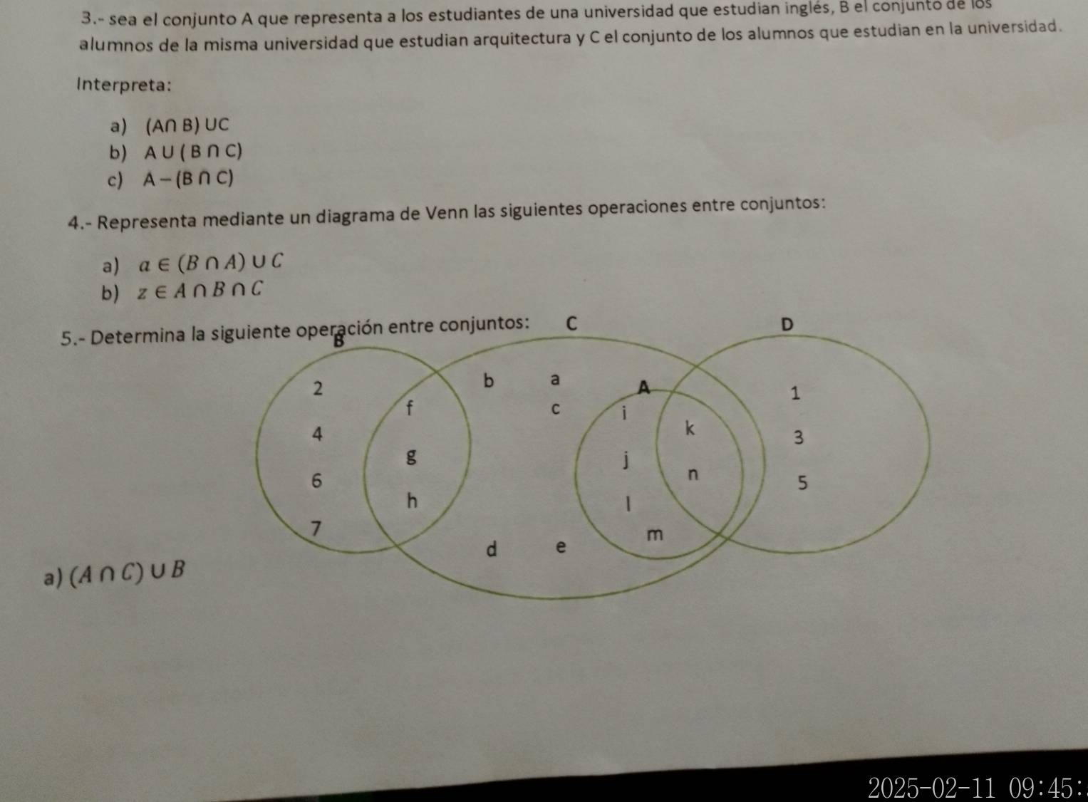 3.- sea el conjunto A que representa a los estudiantes de una universidad que estudian inglés, B el conjunto de los 
alumnos de la misma universidad que estudian arquitectura y C el conjunto de los alumnos que estudian en la universidad. 
Interpreta: 
a) (A∩ B)∪ C
b) A∪ (B∩ C)
c) A-(B∩ C)
4.- Representa mediante un diagrama de Venn las siguientes operaciones entre conjuntos: 
a) a∈ (B∩ A)∪ C
b) z∈ A∩ B∩ C
5.- Determina la 
a) (A∩ C)∪ B
2025-02-11 09:45: