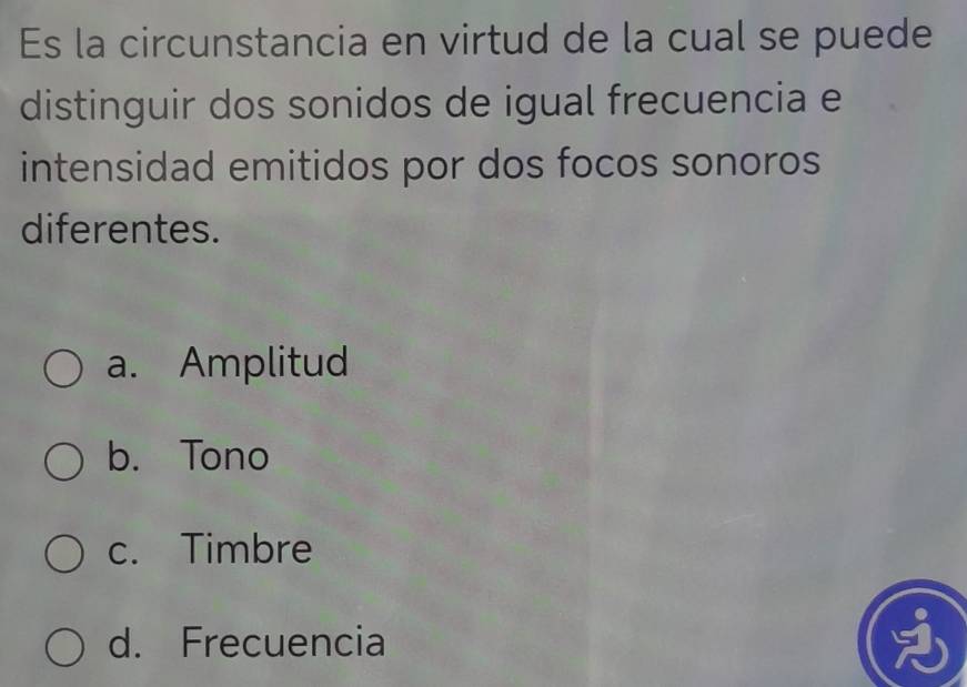 Es la circunstancia en virtud de la cual se puede
distinguir dos sonidos de igual frecuencia e
intensidad emitidos por dos focos sonoros
diferentes.
a. Amplitud
b. Tono
c. Timbre
d. Frecuencia