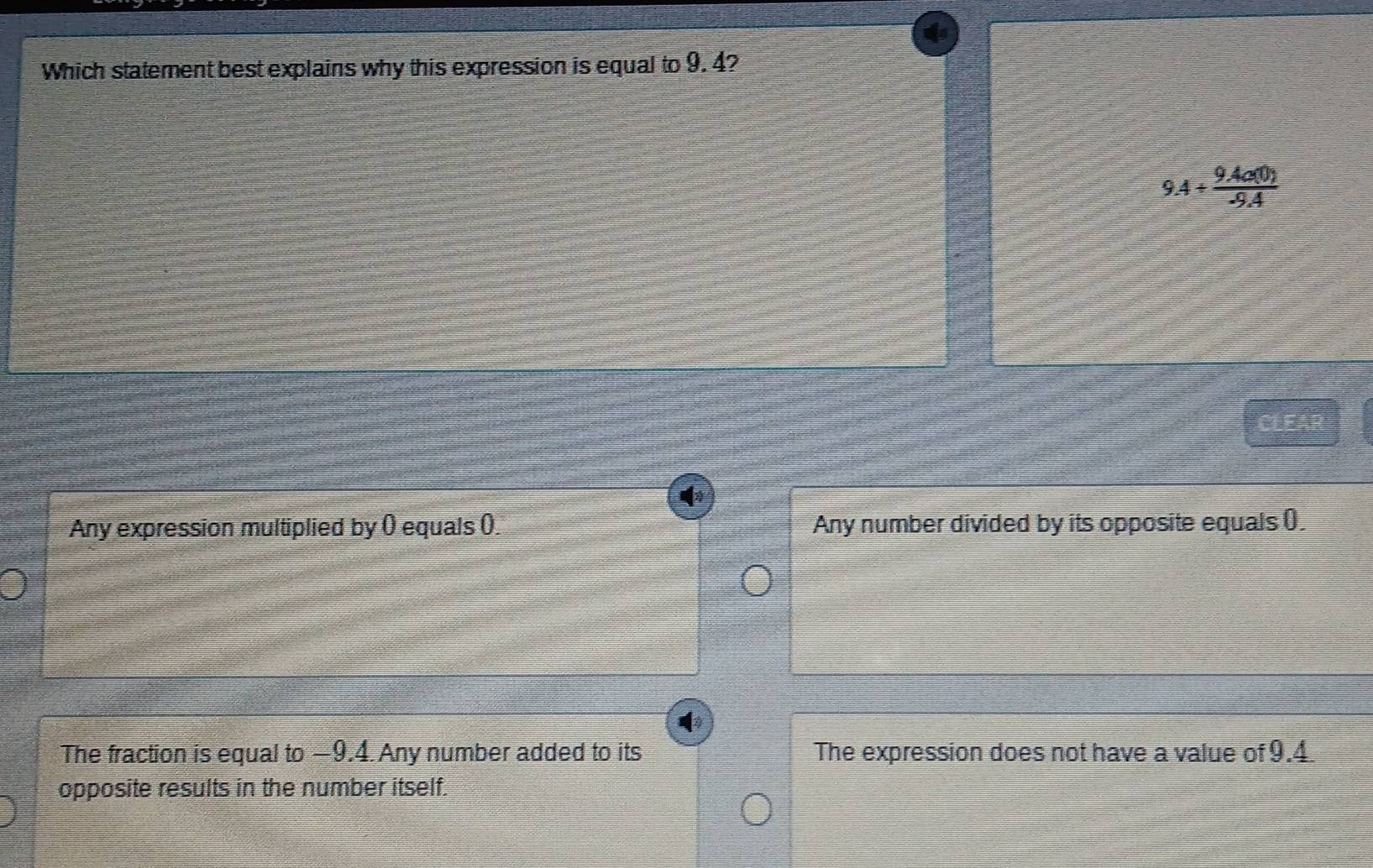 Which statement best explains why this expression is equal to 9. 4?
9.4/  (9.4a(0))/-9.4 
CLEAR
Any expression multiplied by () equals (). Any number divided by its opposite equals ().
The fraction is equal to −9.4. Any number added to its The expression does not have a value of 9.4.
opposite results in the number itself.