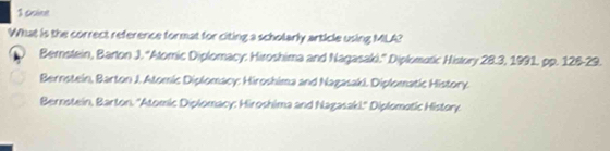 ocine
What is the correct reference format for citing a scholarly article using MLA?
Bernstein, Barton J. ''Atomic Diplomacy: Hiroshima and Nagasaki.'' Diplomotic History 28.3, 1991. pp. 126-29.
Bernstein, Barton J. Atomic Diplomacy: Hiroshima and Nagasak). Diplomatic History.
Bernstein, Barton. ''Atomic Diplomacy: Hiroshima and Nagasaki.'' Diplomotic History