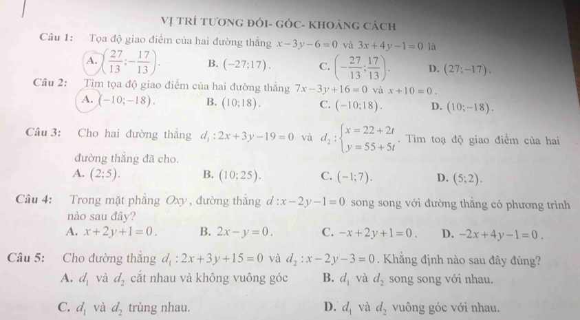 Vị TRÍ TươNG đÓI- GÓC- KHOảNG Cách
Câu 1:  Tọa độ giao điểm của hai đường thẳng x-3y-6=0 và 3x+4y-1=0 là
A. ( 27/13 ;- 17/13 ). B. (-27;17). C. (- 27/13 ; 17/13 ). D. (27;-17).
Câu 2: Tìm tọa độ giao điểm của hai đường thắng 7x-3y+16=0 và x+10=0.
A. (-10;-18). B. (10;18). C. (-10;18). D. (10;-18).
Câu 3: Cho hai đường thắng d_1:2x+3y-19=0 và d_2:beginarrayl x=22+2t y=55+5tendarray..  Tìm toạ độ giao điểm của hai
đường thắng đã cho.
A. (2;5). B. (10;25). C. (-1;7). D. (5;2).
Câu 4: Trong mặt phẳng Oxy , đường thắng d:x-2y-1=0 song song với đường thẳng có phương trình
nào sau đây?
A. x+2y+1=0. B. 2x-y=0. C. -x+2y+1=0. D. -2x+4y-1=0.
Câu 5: Cho đường thắng d_1:2x+3y+15=0 và d_2:x-2y-3=0 Khẳng định nào sau đây đúng?
A. d_1 và d_2 cắt nhau và không vuông góc B. d_1 và d_2 song song với nhau.
C. d_1 và d_2 trùng nhau. D. d_1 và d_2 vuông góc với nhau.