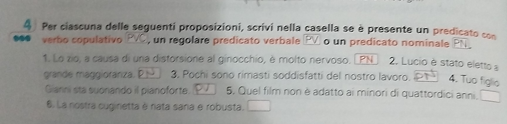 A Per ciascuna delle seguenti proposizioni, scrivi nella casella se è presente un predicato con 
verbo copulativo PVC , un regolare predicato verbale PV o un predicato nominale PN 
1. Lo zio, a causa di una distorsione al ginocchio, è molto nervoso. PN 2. Lucio è stato eletto a 
grande maggioranza. P 3. Pochi sono rimasti soddisfatti del nostro lavoro. 
4. Tuo figlio 
Gianni sta suonando il pianoforte. 5. Quel film non è adatto ai minori di quattordici anni. 
6. La nostra cuginetta è nata sana e robusta.