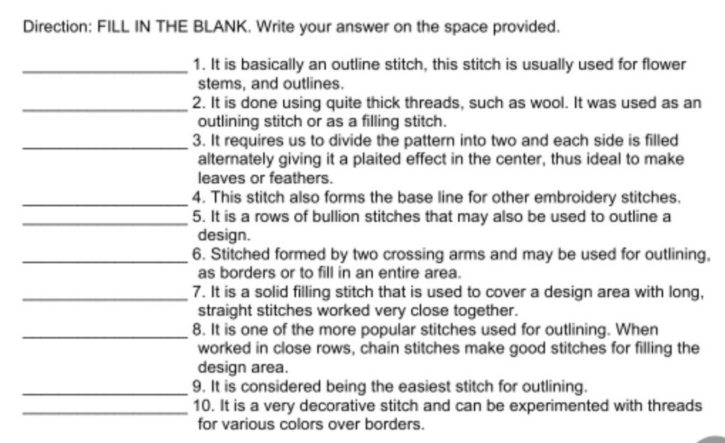 Direction: FILL IN THE BLANK. Write your answer on the space provided. 
_1. It is basically an outline stitch, this stitch is usually used for flower 
stems, and outlines. 
_2. It is done using quite thick threads, such as wool. It was used as an 
outlining stitch or as a filling stitch. 
_3. It requires us to divide the pattern into two and each side is filled 
alternately giving it a plaited effect in the center, thus ideal to make 
leaves or feathers. 
_4. This stitch also forms the base line for other embroidery stitches. 
_5. It is a rows of bullion stitches that may also be used to outline a 
design. 
_6. Stitched formed by two crossing arms and may be used for outlining, 
as borders or to fill in an entire area. 
_7. It is a solid filling stitch that is used to cover a design area with long, 
straight stitches worked very close together. 
_8. It is one of the more popular stitches used for outlining. When 
worked in close rows, chain stitches make good stitches for filling the 
design area. 
_9. It is considered being the easiest stitch for outlining. 
_10. It is a very decorative stitch and can be experimented with threads 
for various colors over borders.