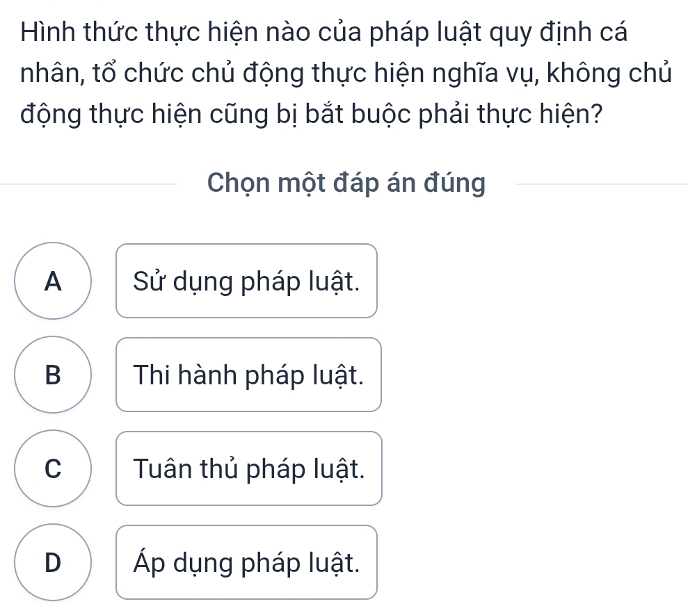 Hình thức thực hiện nào của pháp luật quy định cá
nhân, tổ chức chủ động thực hiện nghĩa vụ, không chủ
động thực hiện cũng bị bắt buộc phải thực hiện?
Chọn một đáp án đúng
A Sử dụng pháp luật.
B Thi hành pháp luật.
C Tuân thủ pháp luật.
D Áp dụng pháp luật.