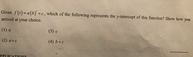 Given f(t)=a(b)'+c , which of the following represents the y-intercept of this function? Show how you
arrived at your choice.
(1) a (3) c
(2) a+c (4) b+c
_
PPLICATIONS