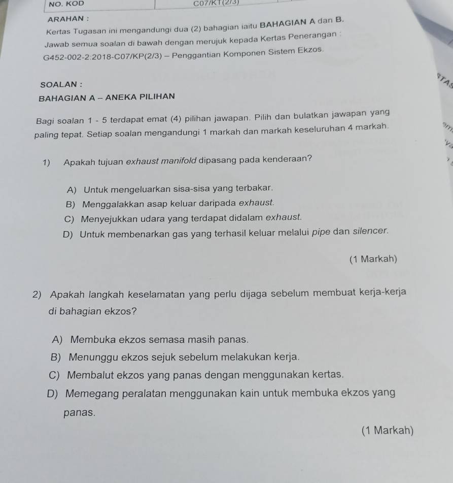 NO. KOD C07/KT(2/3)
ARAHAN :
Kertas Tugasan ini mengandungi dua (2) bahagian iaitu BAHAGIAN A dan B.
Jawab semua soalan di bawah dengan merujuk kepada Kertas Penerangan :
G452-002-2:2018-C07/KP(2/3) - Penggantian Komponen Sistem Ekzos.
STAS
SOALAN :
BAHAGIAN A - ANEKA PILIHAN
Bagi soalan 1 - 5 terdapat emat (4) pilihan jawapan. Pilih dan bulatkan jawapan yang
paling tepat. Setiap soalan mengandungi 1 markah dan markah keseluruhan 4 markah.
9m
h 
1) Apakah tujuan exhaust manifold dipasang pada kenderaan?
7
A) Untuk mengeluarkan sisa-sisa yang terbakar.
B) Menggalakkan asap keluar daripada exhaust.
C) Menyejukkan udara yang terdapat didalam exhaust.
D) Untuk membenarkan gas yang terhasil keluar melalui pipe dan silencer.
(1 Markah)
2) Apakah langkah keselamatan yang perlu dijaga sebelum membuat kerja-kerja
di bahagian ekzos?
A) Membuka ekzos semasa masih panas.
B) Menunggu ekzos sejuk sebelum melakukan kerja.
C) Membalut ekzos yang panas dengan menggunakan kertas.
D) Memegang peralatan menggunakan kain untuk membuka ekzos yang
panas.
(1 Markah)