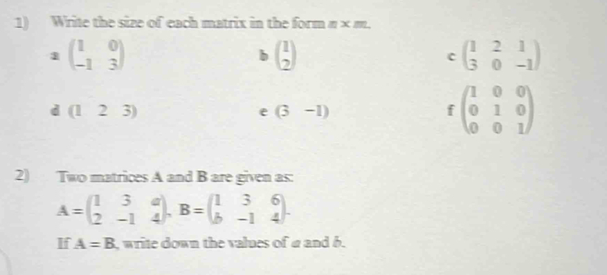 Write the size of each matrix in the form π × m. 
1 beginpmatrix 1&0 -1&3endpmatrix
b beginpmatrix 1 2endpmatrix
c beginpmatrix 1&2&1 3&0&-1endpmatrix
d (123)
e (3-1)
fbeginpmatrix 1&0&0 0&1&0 0&0&1endpmatrix
2) Two matrices A and B are given as:
A=beginpmatrix 1&3&a 2&-1&4endpmatrix , B=beginpmatrix 1&3&6 b&-1&4endpmatrix. 
If A=B , write down the values of @ and b.