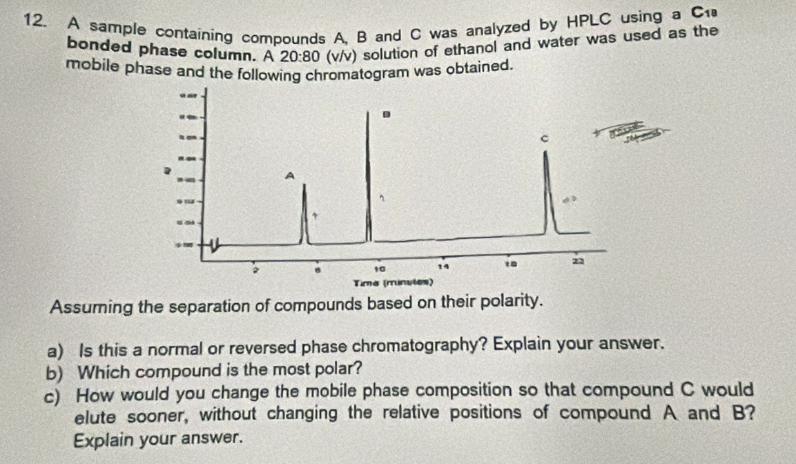 A sample containing compounds A, B and C was analyzed by HPLC using a C 
bonded phase column. A 20:80 (v/v) solution of ethanol and water was used as the 
mobile phase and the following chromatogram was obtained. 
. 
C 
A
4
B 10
18 22
Tima (runutes) 
Assuming the separation of compounds based on their polarity. 
a) Is this a normal or reversed phase chromatography? Explain your answer. 
b) Which compound is the most polar? 
c) How would you change the mobile phase composition so that compound C would 
elute sooner, without changing the relative positions of compound A and B? 
Explain your answer.