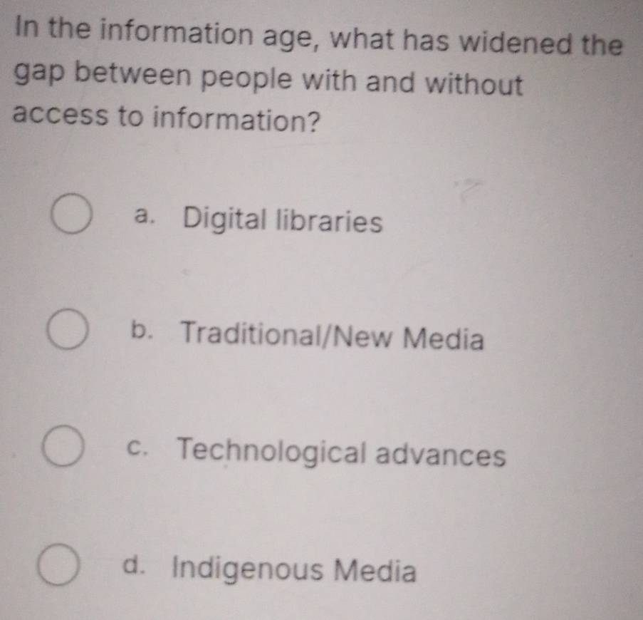 In the information age, what has widened the
gap between people with and without
access to information?
a. Digital libraries
b. Traditional/New Media
c. Technological advances
d. Indigenous Media