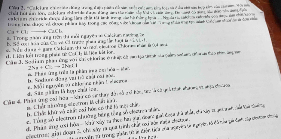 “Calcium chloride dùng trong điện phân đề sản xuất calcium kim loại và điều chế các hợp kim của calcium. Với tính
chất hút âm lớn, calcium chloride được dùng làm tác nhân sây khí và chất long. Do nhiệt độ đông đặc thấp nên dung dịch
caleium chloride được dùng làm chất tải lạnh trong các hệ thống lạnh.... Ngoài ra, caleium chloride còn được làm chát keo tu
trong hóa dược và dược phẩm hay trong các công việc khoan dầu khi. Trong phản ứng tạo thành Calcium chloride từ đơn chất
Ca+Cl_2to CaCl_2.
a. Trong phản ứng trên thì mỗi nguyên tử Calcium nhường 2e.
b. Số oxi hóa của Ca và Cl trước phản ứng lần lượt là +2 và -1.
c. Nếu dùng 4 gam Calcium thì số mol electron Chlorine nhận là 0,4 mol.
CaCl_2 là liên kết ion.
d. Liên kết trong phân tử Câu 3. Sodium phản ứng với khí chlorine ở nhiệt độ cao tạo thành sản phẩm sodium chloride theo phản ứng sau:
2Na+Cl_2to 2NaCl
a. Phản ứng trên là phản ứng oxi hóa - khử.
b. Sodium đóng vai trò chất oxi hóa.
c. Mỗi nguyên tử chlorine nhận 1 electron.
d. Sản phẩm là hợp chất ion.
Câu 4. Phản ứng oxi hóa - khử có sự thay đổi số oxi hóa, tức là có quá trình nhường và nhận electron.
a. Chất nhường electron là chất khử.
b. Chất khử và chất oxi hóa có thể là một chất.
c. Tổng số electron nhường bằng tổng số electron nhận.
d. Phản ứng oxi hóa - khử xảy ra theo hai giai đoạn: giai đoạn thứ nhất, chỉ xảy ra quá trình chất khử nhường
nguyên tử trong phân tử là điện tích của nguyên tử nguyên tố đó nếu giả định cặp electron chung
electron; giai đoạn 2, chỉ xảy ra quá trình chất oxi hóa nhận electron.
lân lớn hơn.