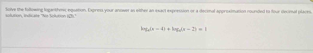 Solve the following logarithmic equation. Express your answer as either an exact expression or a decimal approximation rounded to four decimal places. 
solution, indicate ''No Solution (O).''
log _4(x-4)+log _4(x-2)=1