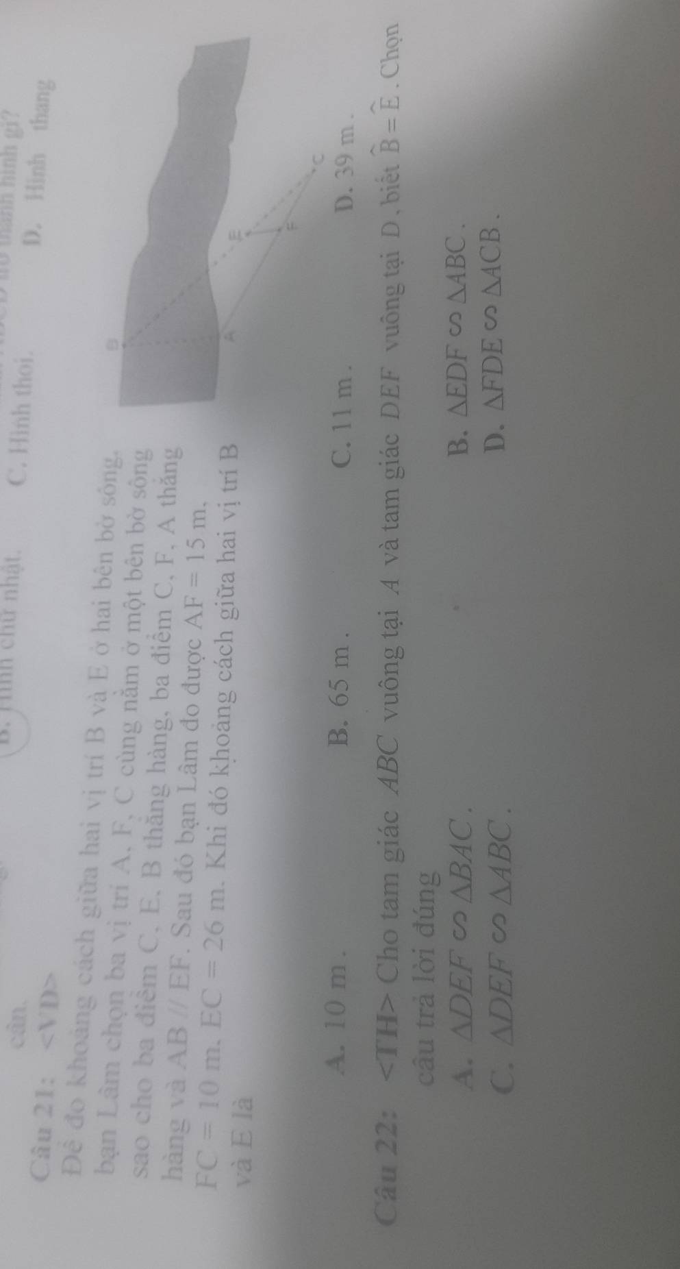 Hình chữ nhật.
to manh hình g1 ?
cân. C. Hình thoi.
Câu 21: ∠ VD
D. Hinh thang
Đê đo khoảng cách giữa hai vị trí B và E ở hai bên bờ sông.
bạn Lâm chọn ba vị trí A. F, C cùng nằm ở một bên bờ sông
sao cho ba điêm C, E, B thăng hàng, ba điểm C, F, A thăng
hàng và AB//EF. Sau đó bạn Lâm đo được AF=15m.
FC=10m. EC=26m Khi đó khoảng cách giữa hai vị trí B
và E là
A. 10 m. B. 65 m. C. 11 m. D. 39 m.
Câu 22: Cho tam giác ABC vuông tại A và tam giác DEF vuông tại D, biết widehat B=widehat E. Chọn
cầu trả lời đúng
A. △ DEF △ BAC. B. △ EDF∽ △ ABC.
C. △ DEF ∽ △ ABC. D. △ FDE∽ △ ACB.